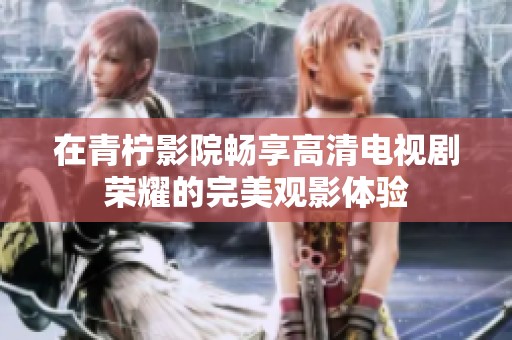 在青柠影院畅享高清电视剧荣耀的完美观影体验