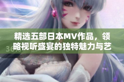 精选五部日本MV作品，领略视听盛宴的独特魅力与艺术风格