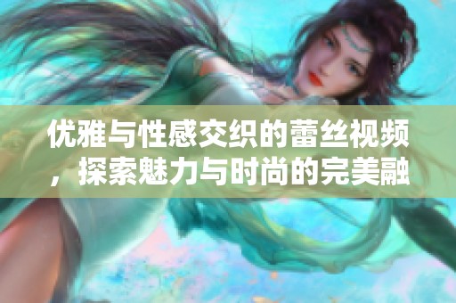 优雅与性感交织的蕾丝视频，探索魅力与时尚的完美融合