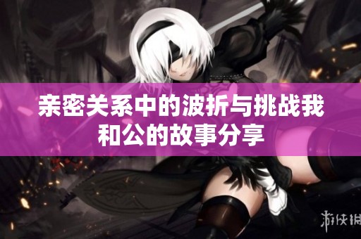 亲密关系中的波折与挑战我和公的故事分享