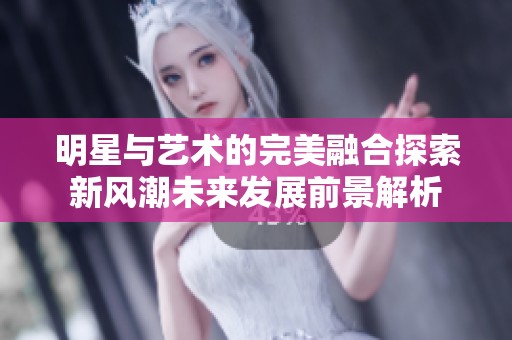 明星与艺术的完美融合探索新风潮未来发展前景解析