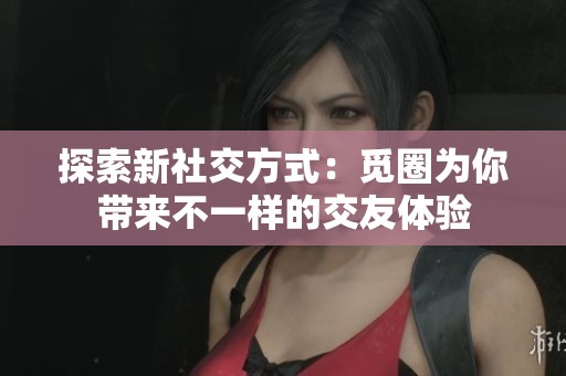 探索新社交方式：觅圈为你带来不一样的交友体验