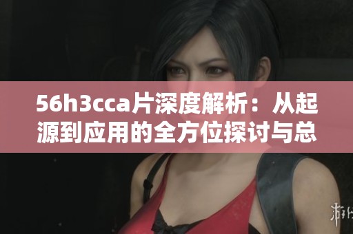 56h3cca片深度解析：从起源到应用的全方位探讨与总结