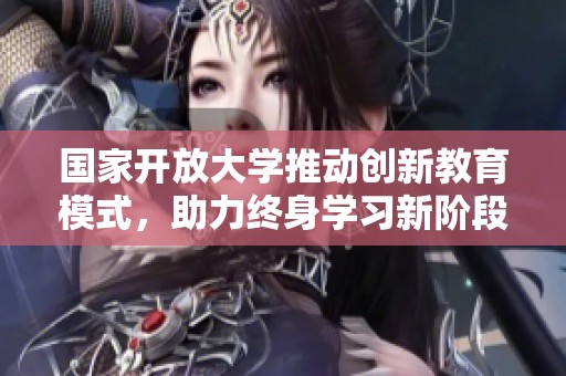 国家开放大学推动创新教育模式，助力终身学习新阶段