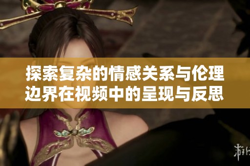 探索复杂的情感关系与伦理边界在视频中的呈现与反思