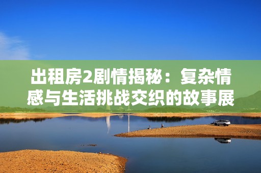 出租房2剧情揭秘：复杂情感与生活挑战交织的故事展开