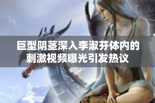 巨型阴茎深入李淑芬体内的刺激视频曝光引发热议