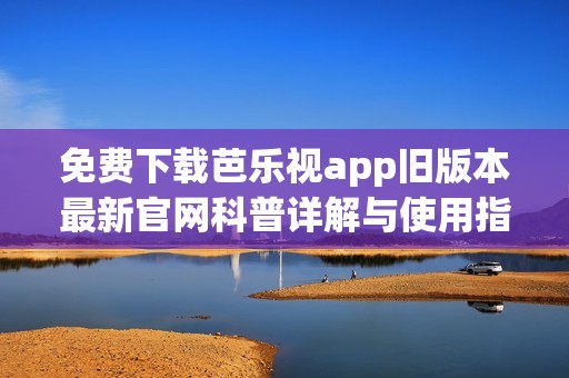 免费下载芭乐视app旧版本最新官网科普详解与使用指南