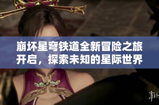 崩坏星穹铁道全新冒险之旅开启，探索未知的星际世界
