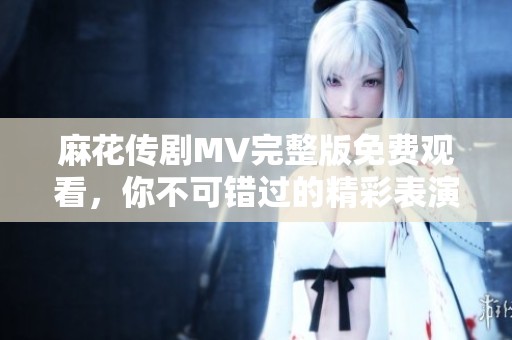 麻花传剧MV完整版免费观看，你不可错过的精彩表演与音乐盛宴